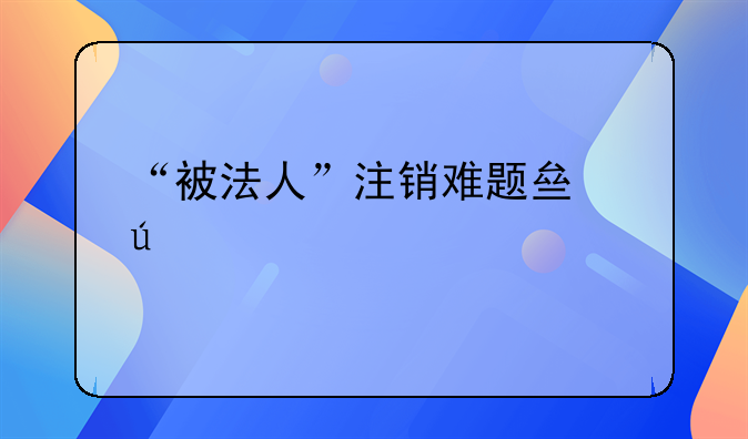 “被法人”注销难题亟待破解