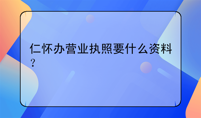 仁怀办营业执照要什么资料？