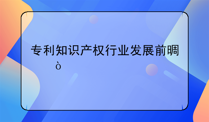 专利知识产权行业发展前景？