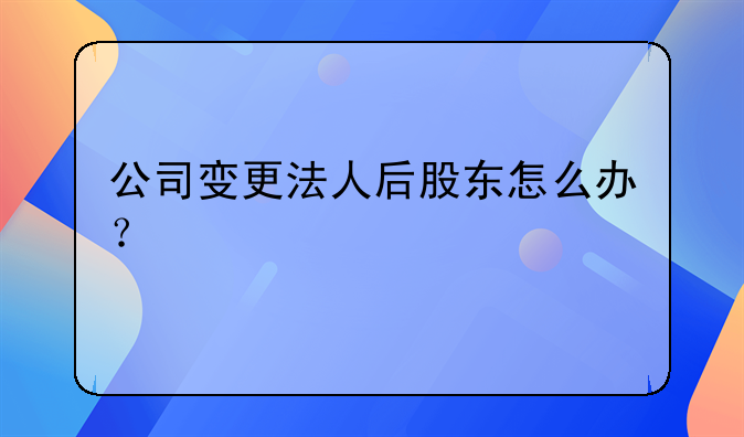 公司变更法人后股东怎么办？