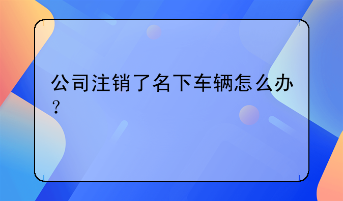 公司注销了名下车辆怎么办？