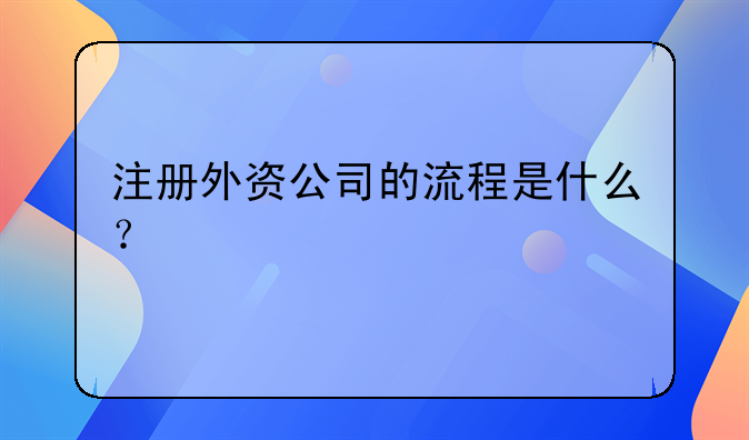 临洮县外资公司注册~注册外资公司的流程是什么？