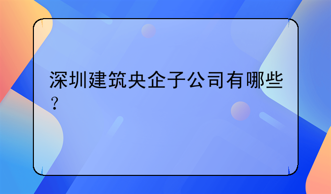 深圳建筑央企子公司有哪些？