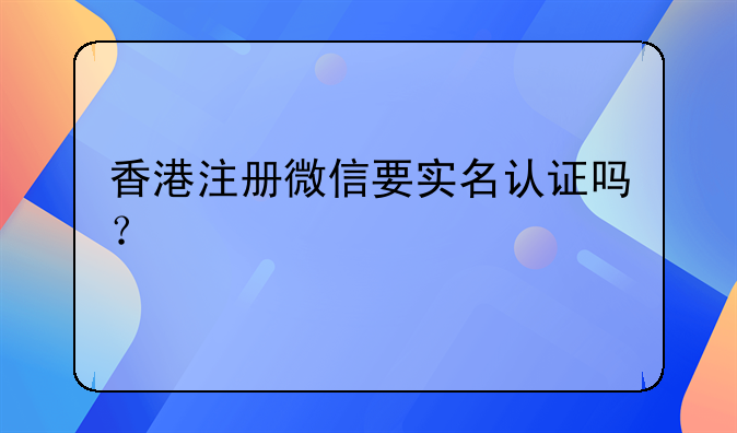 香港注册微信要实名认证吗?