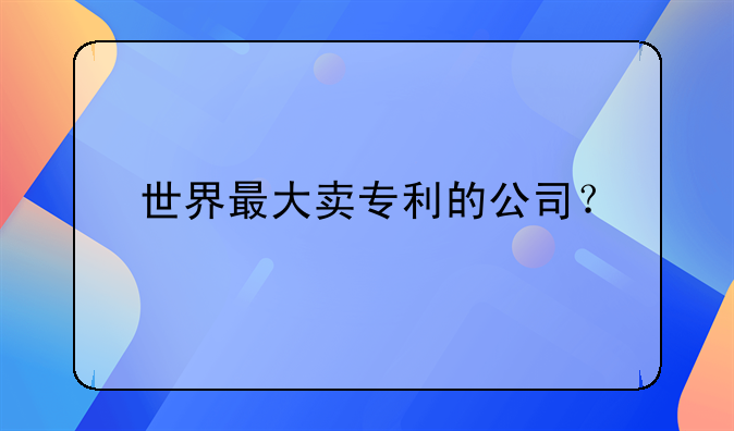 世界最大卖专利的公司？