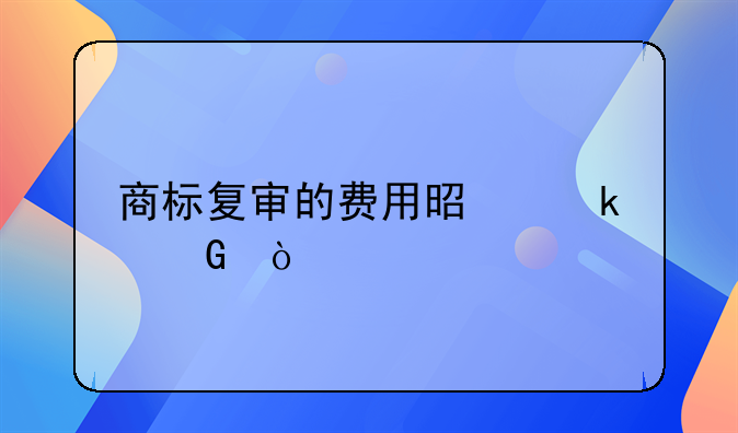 商标复审的费用是多少？