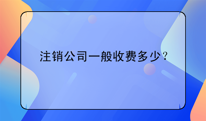 注销公司一般收费多少？