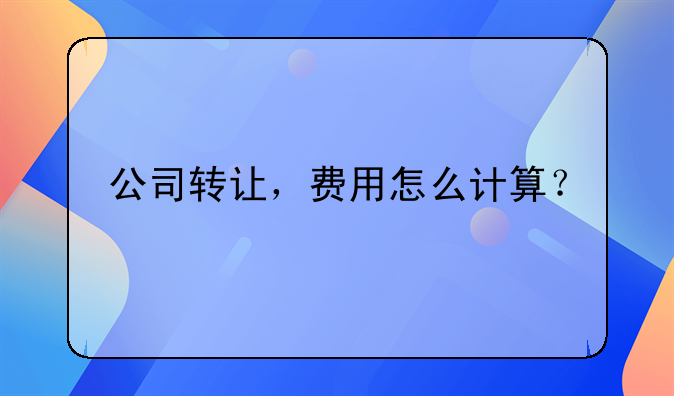 公司转让，费用怎么计算？ 营业执照经营范围变更需要多少手续费?