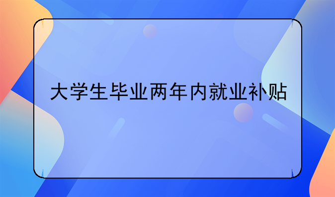 深圳毕业创业补贴__大学生毕业两年内就业补贴