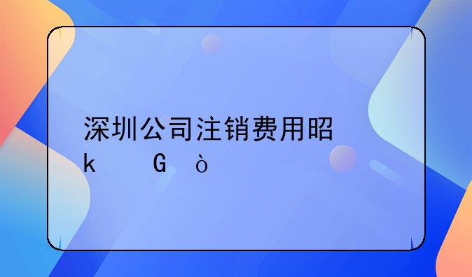 在深圳公司注销需要哪些手续！深圳注销公司需要花费多少钱？