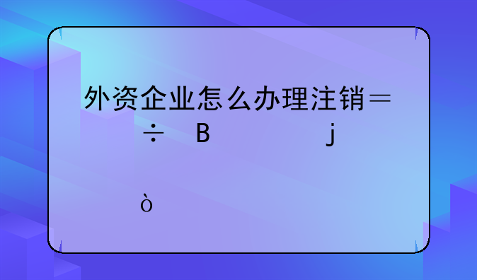 外资企业怎么办理注销？能否说的详细点？