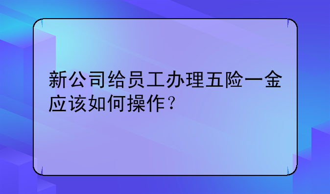 新公司给员工办理五险一金应该如何操作？