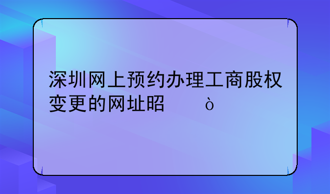 深圳网上预约办理工商股权变更的网址是？