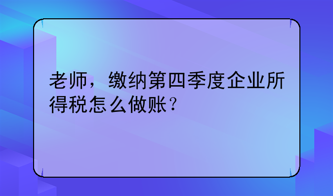 老师，缴纳第四季度企业所得税怎么做账？