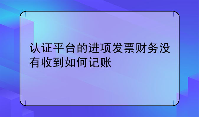 认证平台的进项发票财务没有收到如何记账