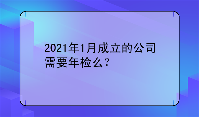 2021年1月成立的公司需要年检么？