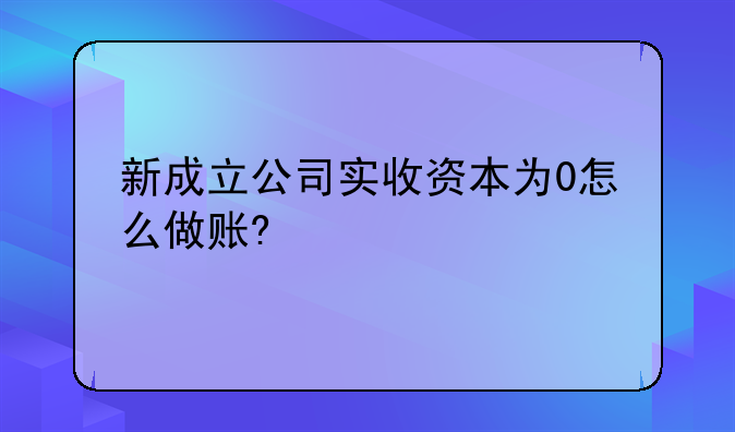 新成立公司实收资本为0怎么做账?