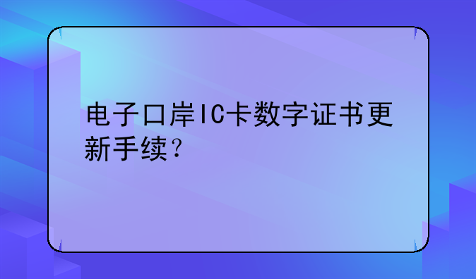 电子口岸IC卡数字证书更新手续？