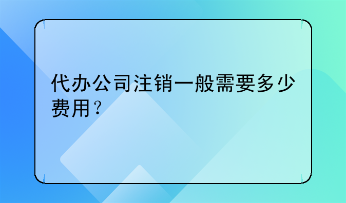 代办公司注销一般需要多少费用？