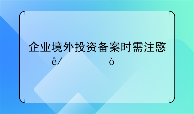 企业境外投资备案时需注意事项？