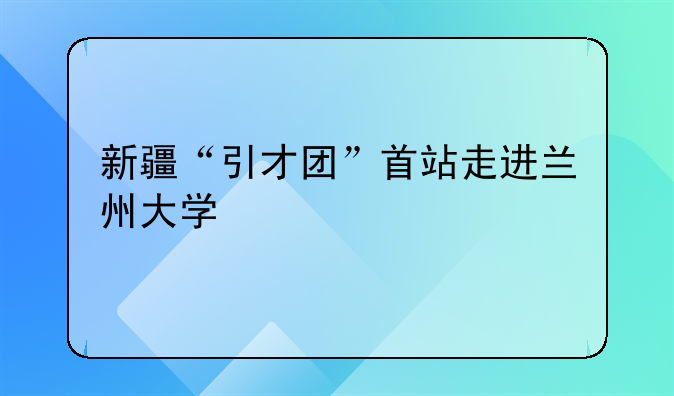 新疆“引才团”首站走进兰州大学