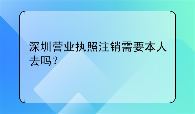 深圳营业执照注销需要本人去吗？