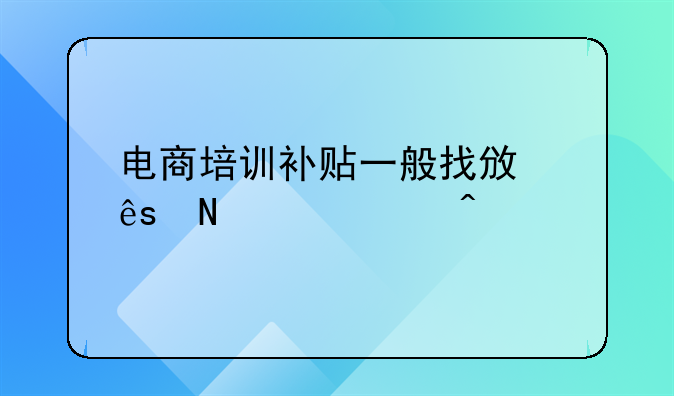 电商培训补贴一般找政府哪个部门;公司开在安徽。电子商务创业当地政