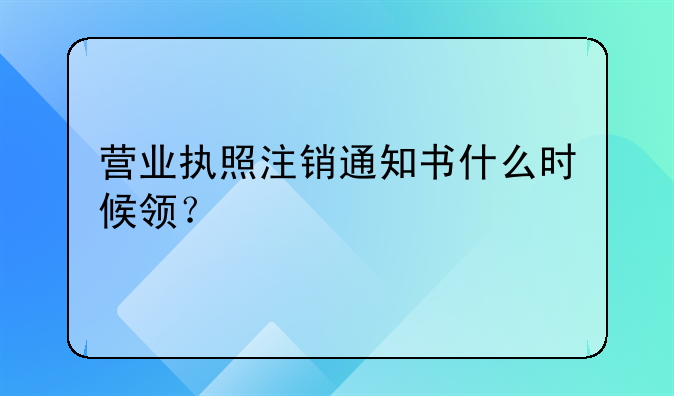 营业执照注销通知书什么时候领？