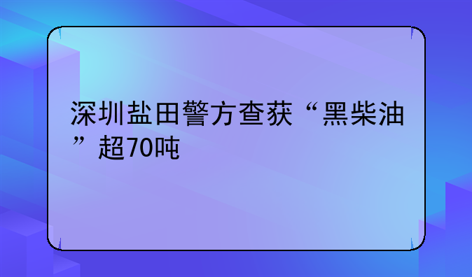 深圳盐田警方查获“黑柴油”超70吨