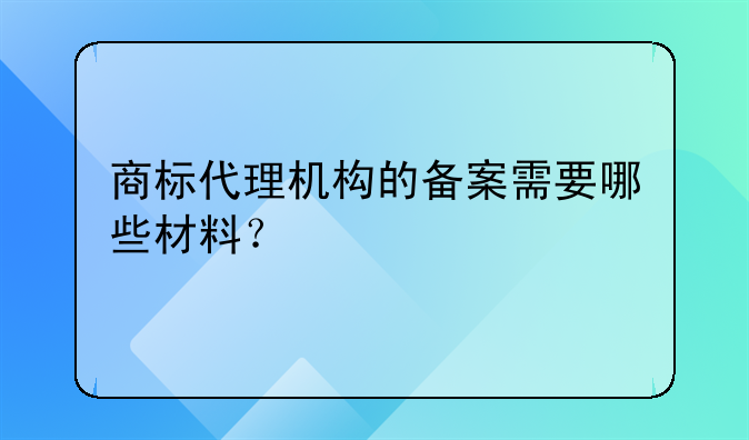 商标代理机构的备案需要哪些材料？。商标代理机构备案需要准备哪些