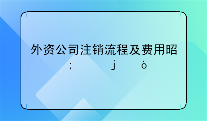 外资公司注销流程及费用是怎样的？