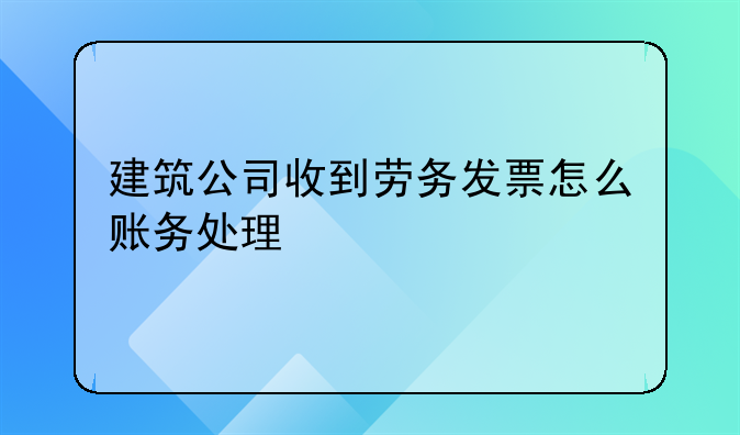 建筑公司收到劳务发票怎么账务处理