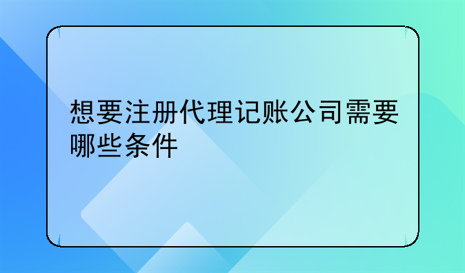 深圳盐田区代理记账公司成立条件;想要注册代理记账公司需要哪些条件