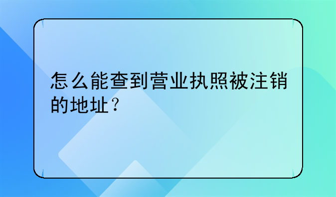 怎么能查到营业执照被注销的地址？