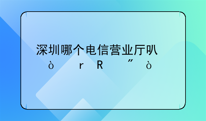 深圳哪个电信营业厅可以异地销户？