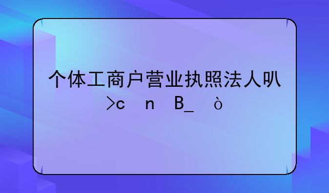 个体工商户营业执照法人可以变更吗？