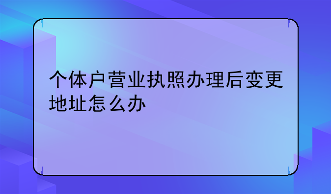 个体户营业执照办理后变更地址怎么办!深圳企业地址变更问题