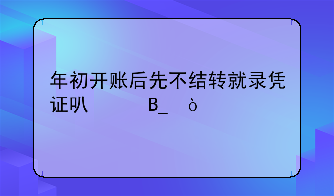 年初开账后先不结转就录凭证可以吗？