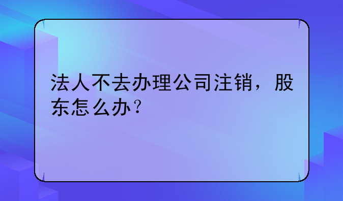 法人不去办理公司注销，股东怎么办？