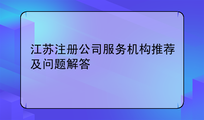 江苏注册公司服务机构推荐及问题解答