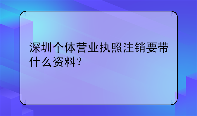 深圳个体营业执照注销要带什么资料？