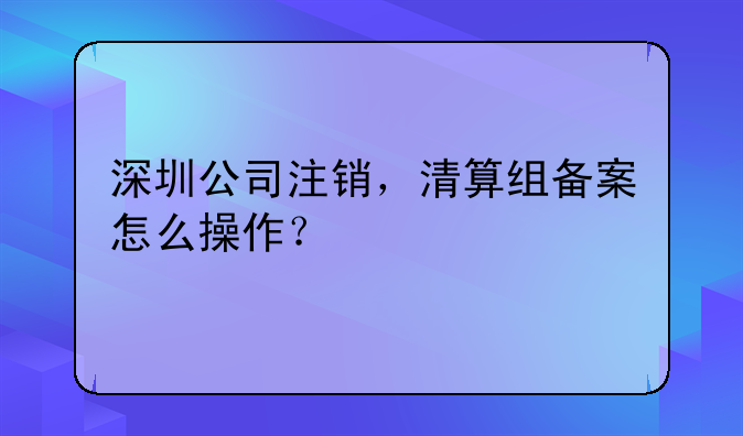 深圳公司注销，清算组备案怎么操作？