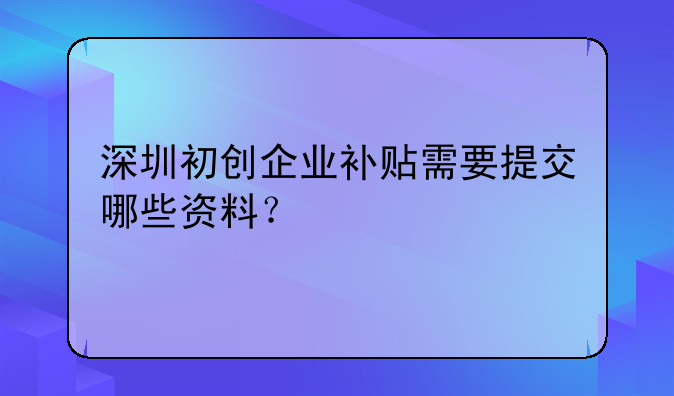 深圳初创企业补贴需要提交哪些资料？