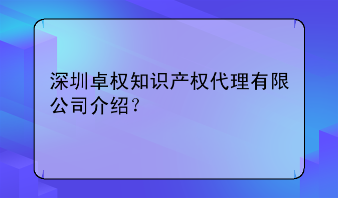 深圳卓权知识产权代理有限公司介绍？