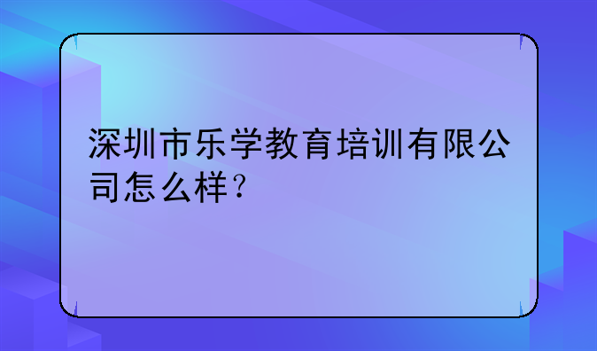 深圳市乐学教育培训有限公司怎么样？