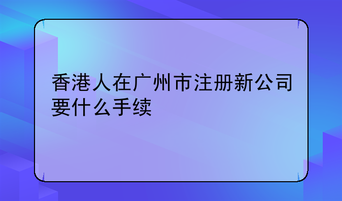 香港人在广州市注册新公司要什么手续