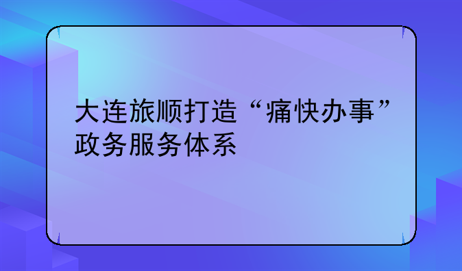 大连旅顺打造“痛快办事”政务服务体系