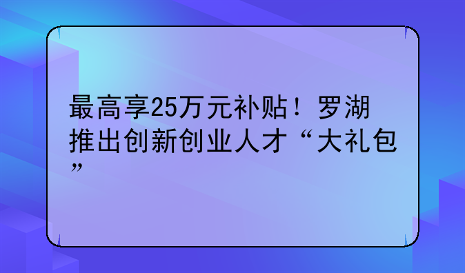 最高享25万元补贴！罗湖推出创新创业人才“大礼包”