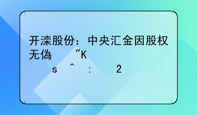 开滦股份：中央汇金因股权无偿划转视作间接持股21.16%