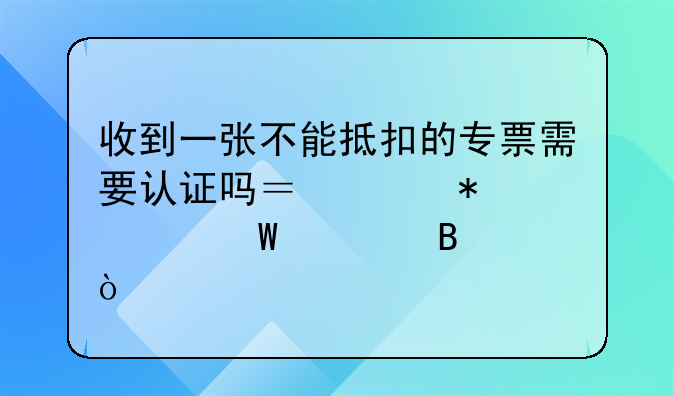 收到一张不能抵扣的专票需要认证吗？账务如何处理？